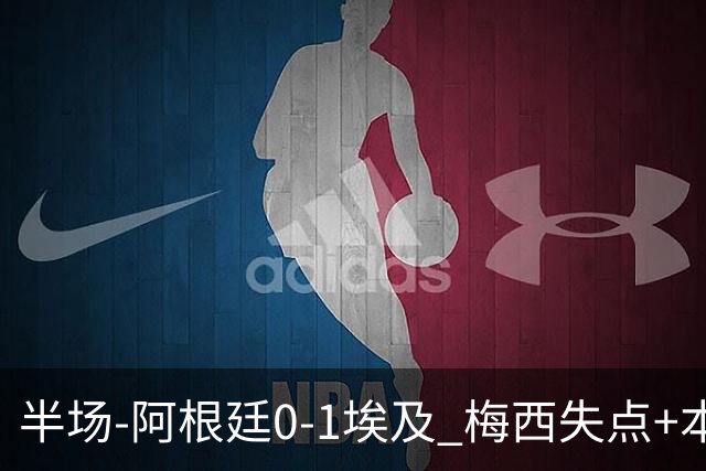 半场-阿根廷0-1埃及 梅西失点+本届两度失点+中柱易卜拉欣破门